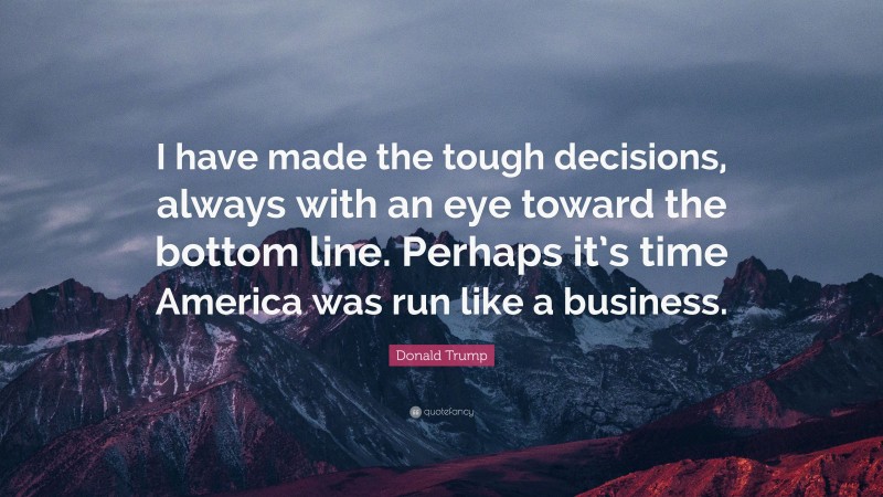 Donald Trump Quote: “I have made the tough decisions, always with an eye toward the bottom line. Perhaps it’s time America was run like a business.”