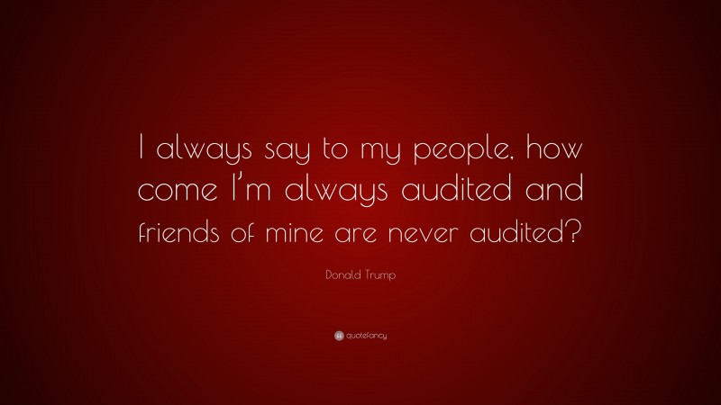 Donald Trump Quote: “I always say to my people, how come I’m always audited and friends of mine are never audited?”