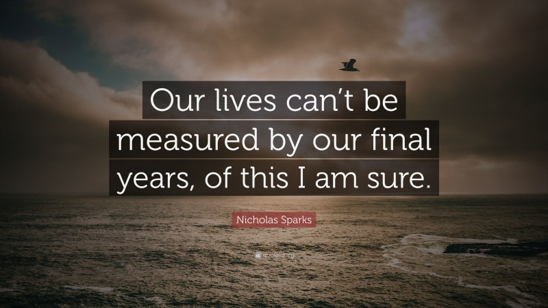 Nicholas Sparks Quote: “Our lives can’t be measured by our final years, of this I am sure.”