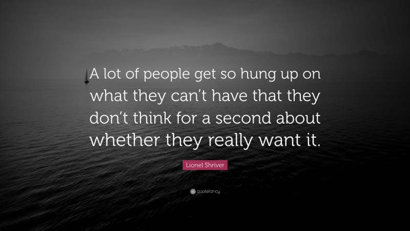 Lionel Shriver Quote: “A lot of people get so hung up on what they can’t have that they don’t think for a second about whether they really want it.”
