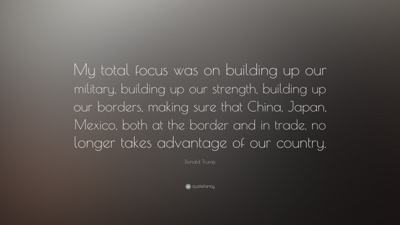 Donald Trump Quote: “My total focus was on building up our military, building up our strength, building up our borders, making sure that China, Japan, Mexico, both at the border and in trade, no longer takes advantage of our country.”