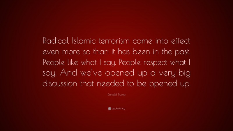 Donald Trump Quote: “Radical Islamic terrorism came into effect even more so than it has been in the past. People like what I say. People respect what I say. And we’ve opened up a very big discussion that needed to be opened up.”