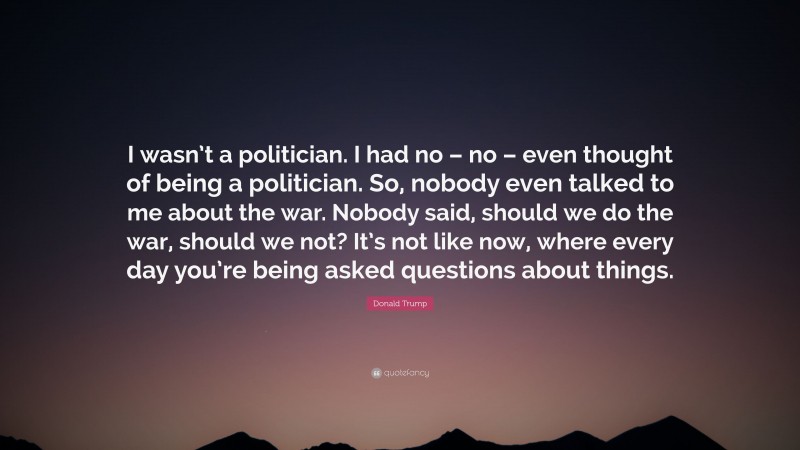 Donald Trump Quote: “I wasn’t a politician. I had no – no – even thought of being a politician. So, nobody even talked to me about the war. Nobody said, should we do the war, should we not? It’s not like now, where every day you’re being asked questions about things.”