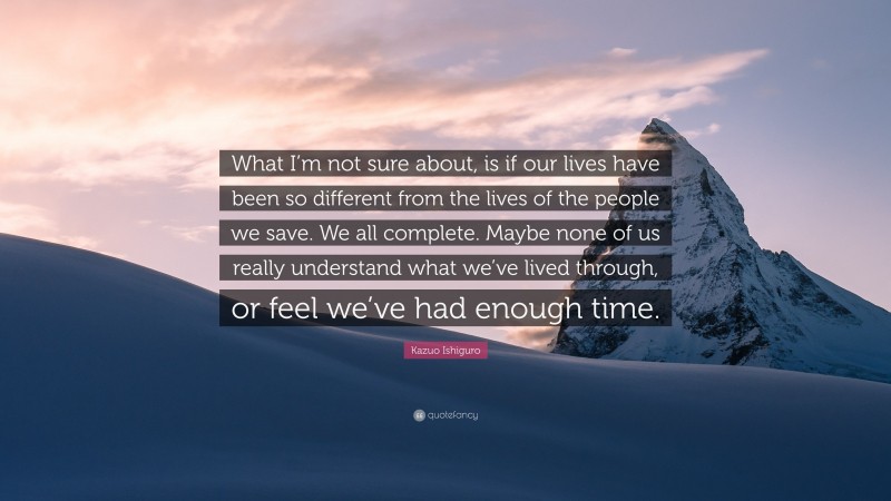Kazuo Ishiguro Quote: “What I’m not sure about, is if our lives have been so different from the lives of the people we save. We all complete. Maybe none of us really understand what we’ve lived through, or feel we’ve had enough time.”