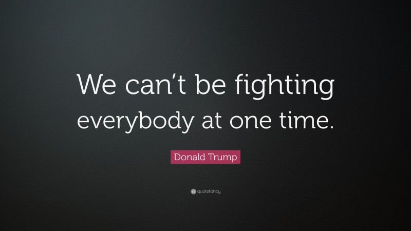 Donald Trump Quote: “We can’t be fighting everybody at one time.”