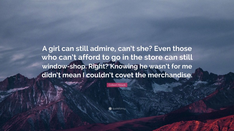 Colleen Houck Quote: “A girl can still admire, can’t she? Even those who can’t afford to go in the store can still window-shop. Right? Knowing he wasn’t for me didn’t mean I couldn’t covet the merchandise.”