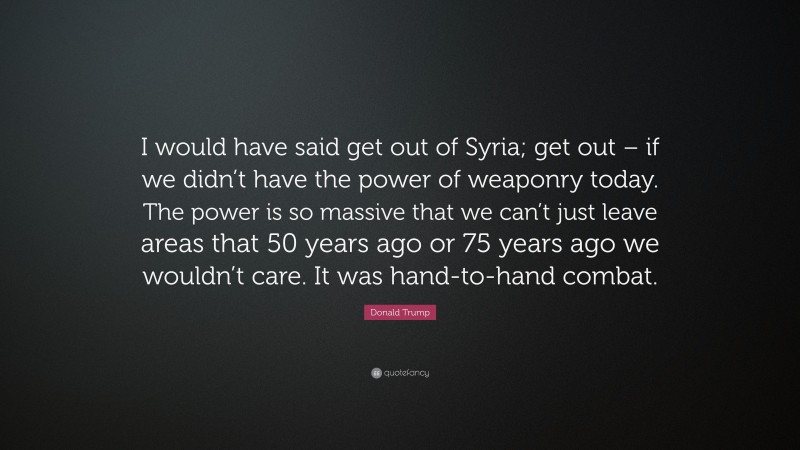 Donald Trump Quote: “I would have said get out of Syria; get out – if we didn’t have the power of weaponry today. The power is so massive that we can’t just leave areas that 50 years ago or 75 years ago we wouldn’t care. It was hand-to-hand combat.”