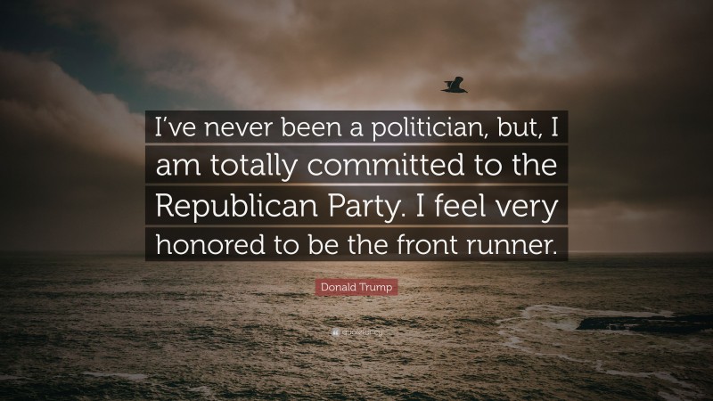Donald Trump Quote: “I’ve never been a politician, but, I am totally committed to the Republican Party. I feel very honored to be the front runner.”
