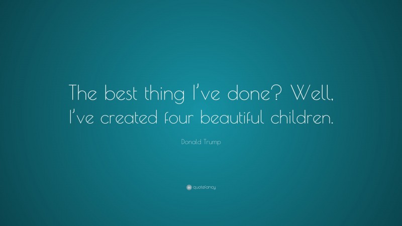Donald Trump Quote: “The best thing I’ve done? Well, I’ve created four beautiful children.”