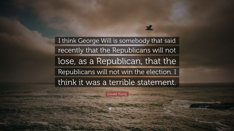 Donald Trump Quote: “I think George Will is somebody that said recently that the Republicans will not lose, as a Republican, that the Republicans will not win the election. I think it was a terrible statement.”