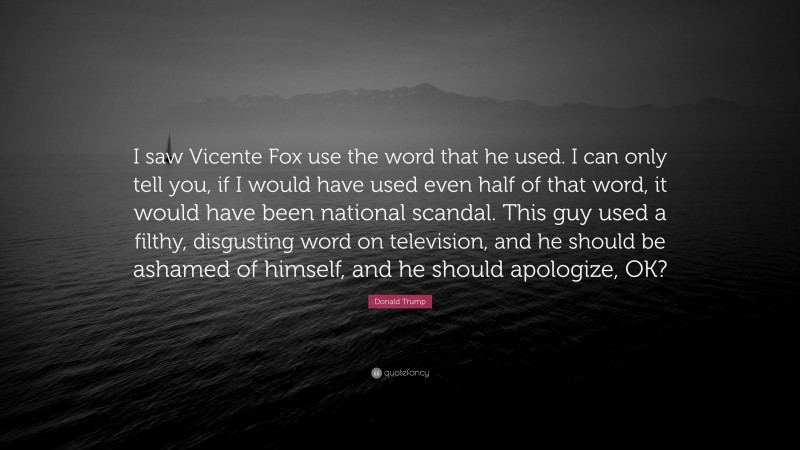 Donald Trump Quote: “I saw Vicente Fox use the word that he used. I can only tell you, if I would have used even half of that word, it would have been national scandal. This guy used a filthy, disgusting word on television, and he should be ashamed of himself, and he should apologize, OK?”
