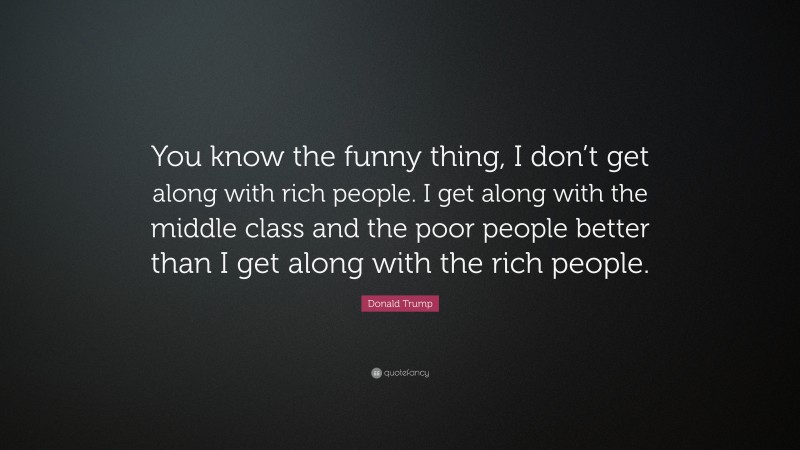 Donald Trump Quote: “You know the funny thing, I don’t get along with rich people. I get along with the middle class and the poor people better than I get along with the rich people.”