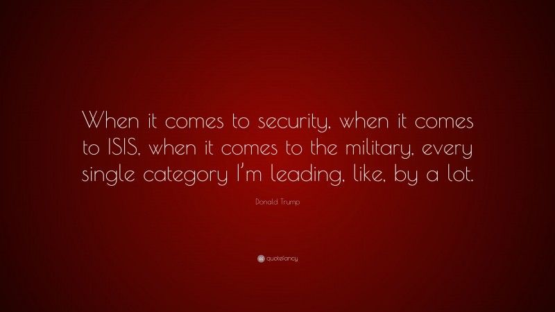 Donald Trump Quote: “When it comes to security, when it comes to ISIS, when it comes to the military, every single category I’m leading, like, by a lot.”