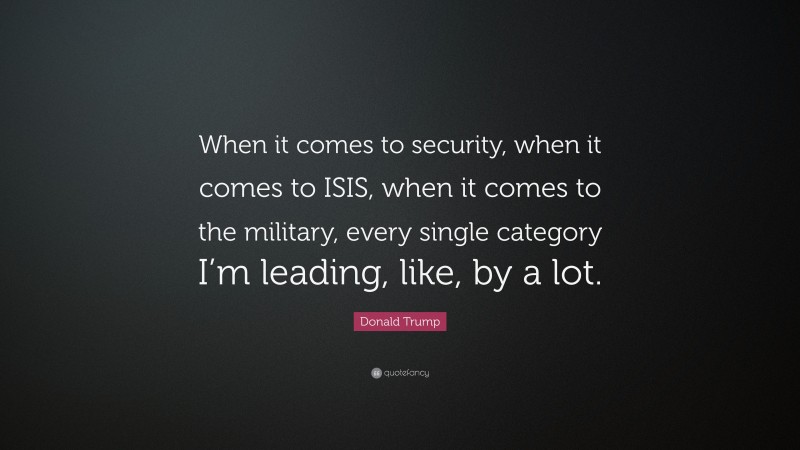 Donald Trump Quote: “When it comes to security, when it comes to ISIS, when it comes to the military, every single category I’m leading, like, by a lot.”