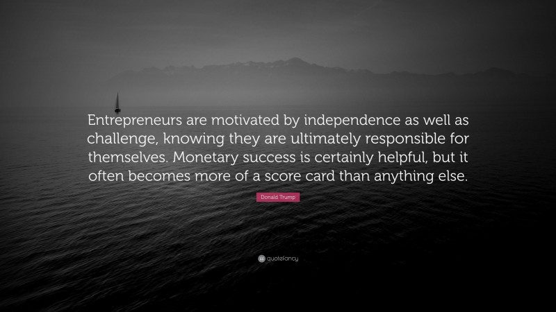 Donald Trump Quote: “Entrepreneurs are motivated by independence as well as challenge, knowing they are ultimately responsible for themselves. Monetary success is certainly helpful, but it often becomes more of a score card than anything else.”