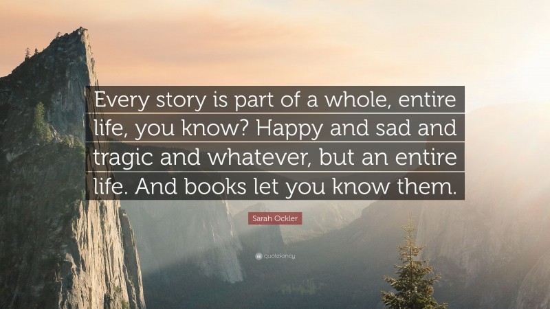 Sarah Ockler Quote: “Every story is part of a whole, entire life, you know? Happy and sad and tragic and whatever, but an entire life. And books let you know them.”