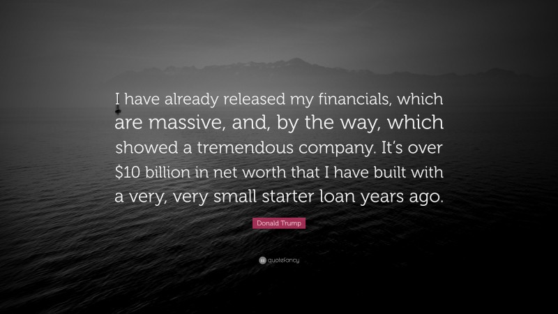 Donald Trump Quote: “I have already released my financials, which are massive, and, by the way, which showed a tremendous company. It’s over $10 billion in net worth that I have built with a very, very small starter loan years ago.”