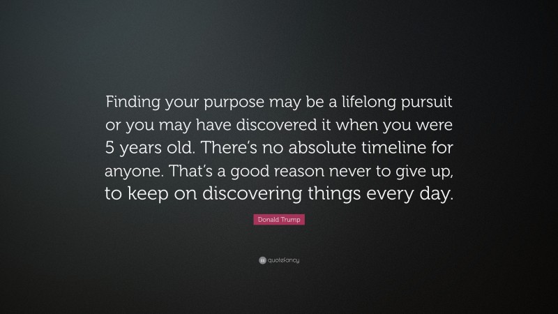 Donald Trump Quote: “Finding your purpose may be a lifelong pursuit or you may have discovered it when you were 5 years old. There’s no absolute timeline for anyone. That’s a good reason never to give up, to keep on discovering things every day.”