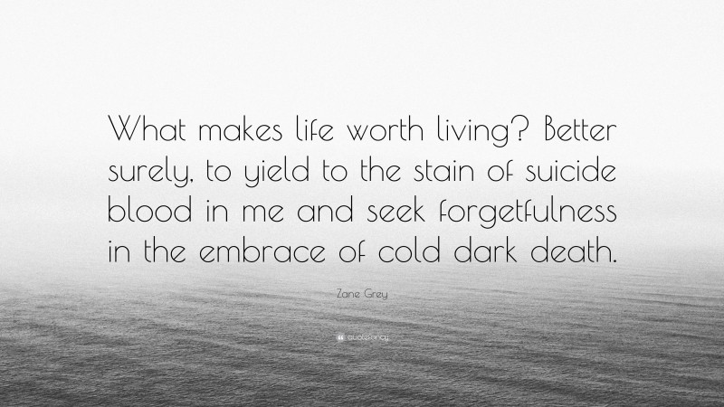 Zane Grey Quote: “What makes life worth living? Better surely, to yield to the stain of suicide blood in me and seek forgetfulness in the embrace of cold dark death.”
