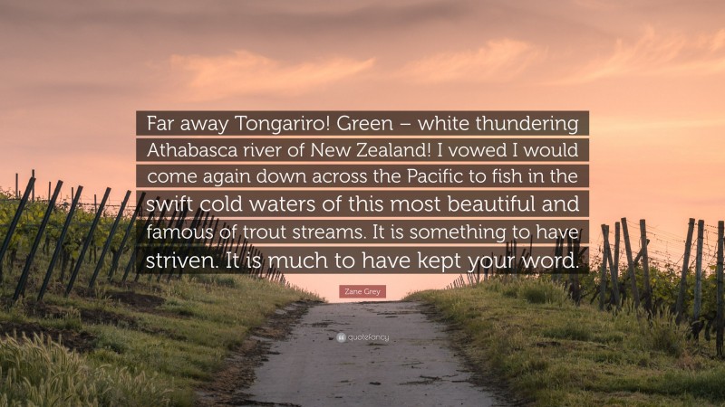 Zane Grey Quote: “Far away Tongariro! Green – white thundering Athabasca river of New Zealand! I vowed I would come again down across the Pacific to fish in the swift cold waters of this most beautiful and famous of trout streams. It is something to have striven. It is much to have kept your word.”