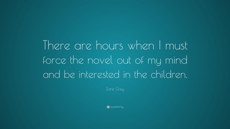 Zane Grey Quote: “There are hours when I must force the novel out of my mind and be interested in the children.”