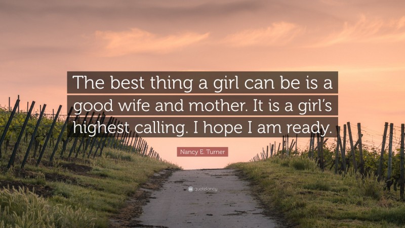 Nancy E. Turner Quote: “The best thing a girl can be is a good wife and mother. It is a girl’s highest calling. I hope I am ready.”
