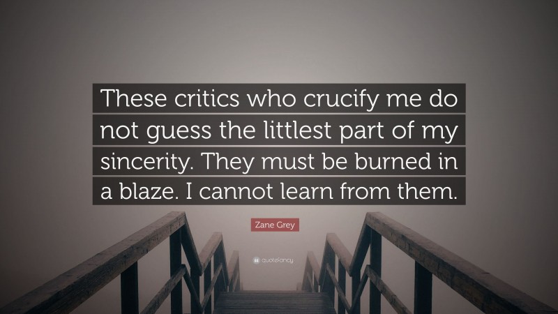 Zane Grey Quote: “These critics who crucify me do not guess the littlest part of my sincerity. They must be burned in a blaze. I cannot learn from them.”