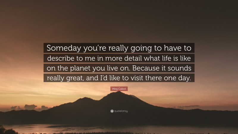 Meg Cabot Quote: “Someday you’re really going to have to describe to me in more detail what life is like on the planet you live on. Because it sounds really great, and I’d like to visit there one day.”