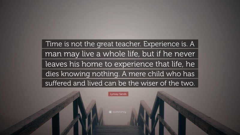 Lynsay Sands Quote: “Time is not the great teacher. Experience is. A man may live a whole life, but if he never leaves his home to experience that life, he dies knowing nothing. A mere child who has suffered and lived can be the wiser of the two.”