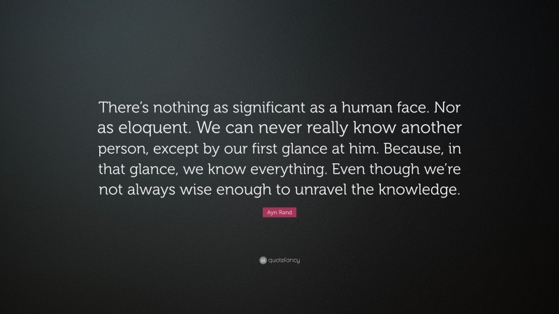 Ayn Rand Quote: “There’s nothing as significant as a human face. Nor as eloquent. We can never really know another person, except by our first glance at him. Because, in that glance, we know everything. Even though we’re not always wise enough to unravel the knowledge.”