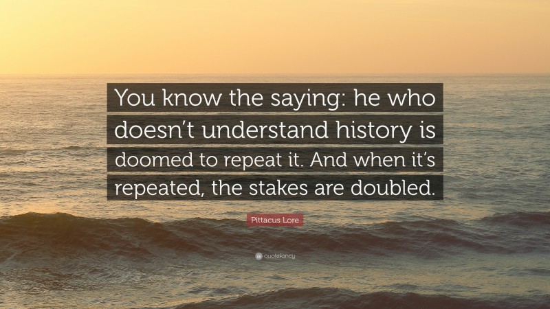 Pittacus Lore Quote: “You know the saying: he who doesn’t understand history is doomed to repeat it. And when it’s repeated, the stakes are doubled.”