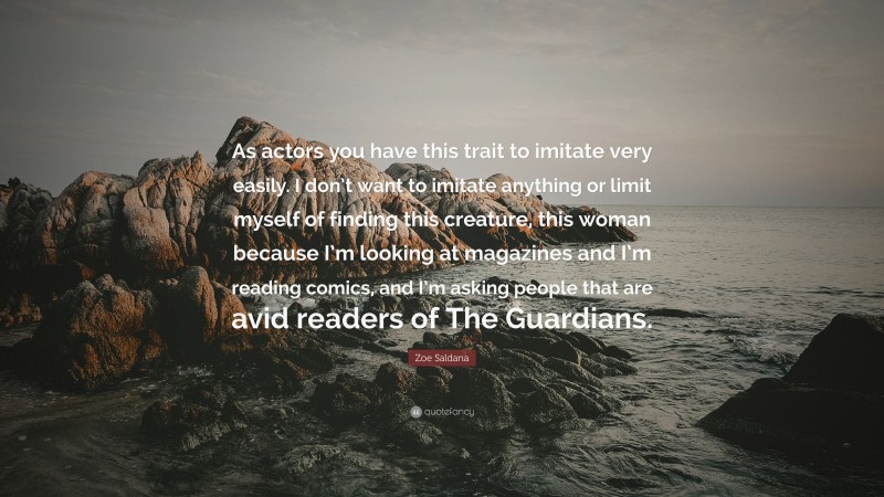 Zoe Saldana Quote: “As actors you have this trait to imitate very easily. I don’t want to imitate anything or limit myself of finding this creature, this woman because I’m looking at magazines and I’m reading comics, and I’m asking people that are avid readers of The Guardians.”