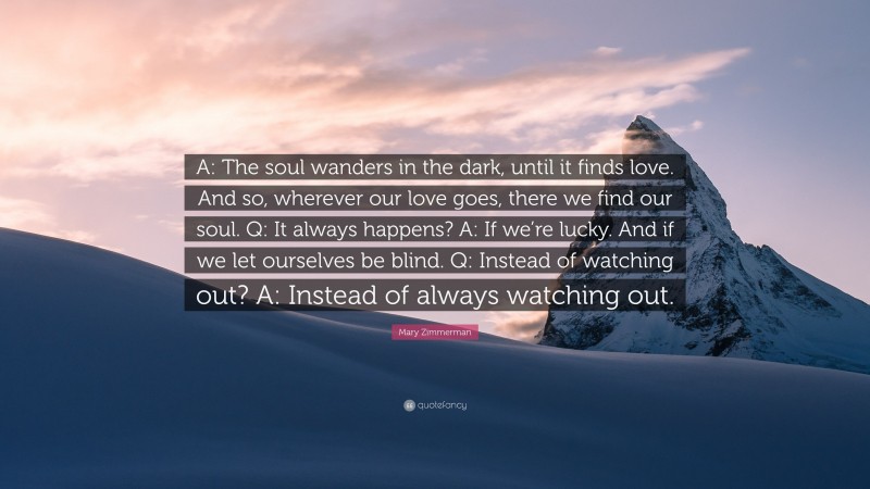 Mary Zimmerman Quote: “A: The soul wanders in the dark, until it finds love. And so, wherever our love goes, there we find our soul. Q: It always happens? A: If we’re lucky. And if we let ourselves be blind. Q: Instead of watching out? A: Instead of always watching out.”