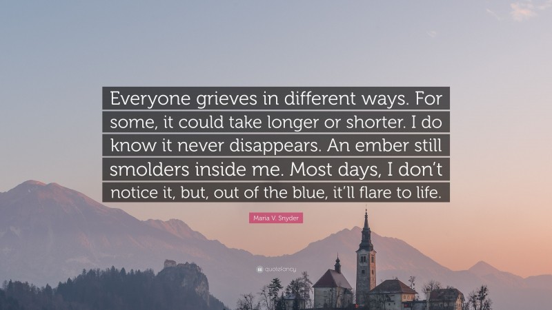 Maria V. Snyder Quote: “Everyone grieves in different ways. For some, it could take longer or shorter. I do know it never disappears. An ember still smolders inside me. Most days, I don’t notice it, but, out of the blue, it’ll flare to life.”