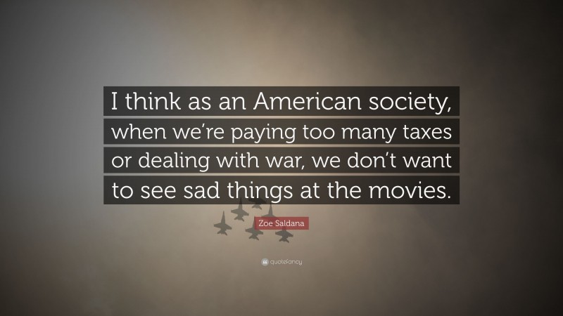Zoe Saldana Quote: “I think as an American society, when we’re paying too many taxes or dealing with war, we don’t want to see sad things at the movies.”