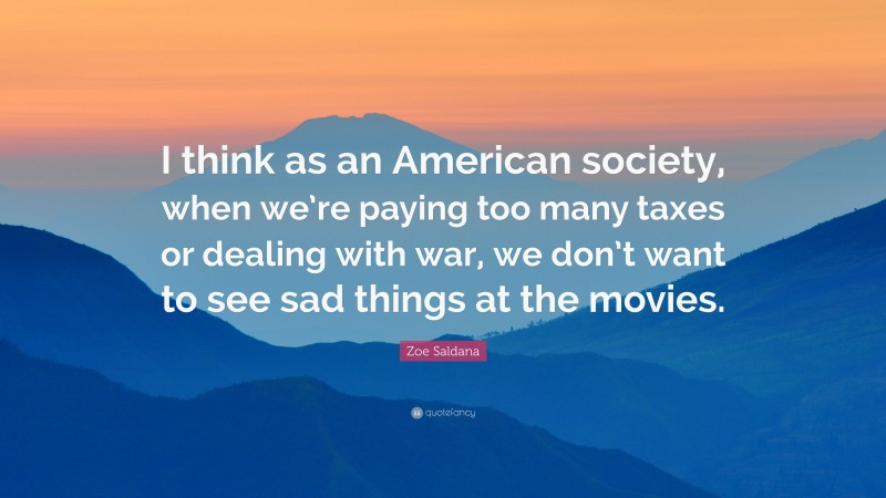Zoe Saldana Quote: “I think as an American society, when we’re paying too many taxes or dealing with war, we don’t want to see sad things at the movies.”