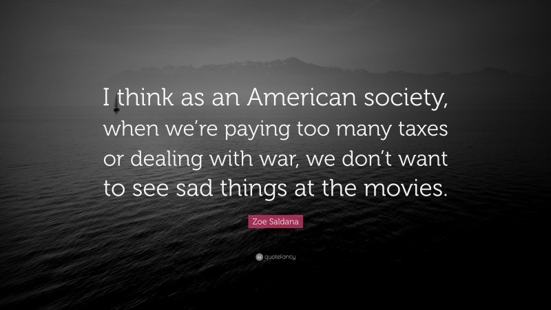 Zoe Saldana Quote: “I think as an American society, when we’re paying too many taxes or dealing with war, we don’t want to see sad things at the movies.”