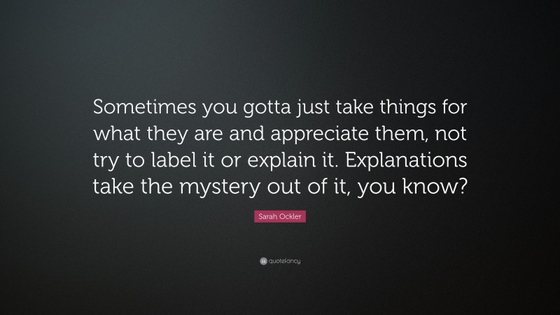 Sarah Ockler Quote: “Sometimes you gotta just take things for what they are and appreciate them, not try to label it or explain it. Explanations take the mystery out of it, you know?”