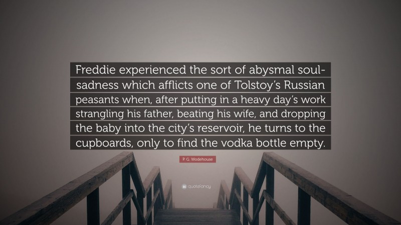 P. G. Wodehouse Quote: “Freddie experienced the sort of abysmal soul-sadness which afflicts one of Tolstoy’s Russian peasants when, after putting in a heavy day’s work strangling his father, beating his wife, and dropping the baby into the city’s reservoir, he turns to the cupboards, only to find the vodka bottle empty.”