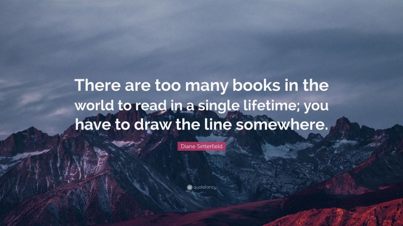Diane Setterfield Quote: “There are too many books in the world to read in a single lifetime; you have to draw the line somewhere.”
