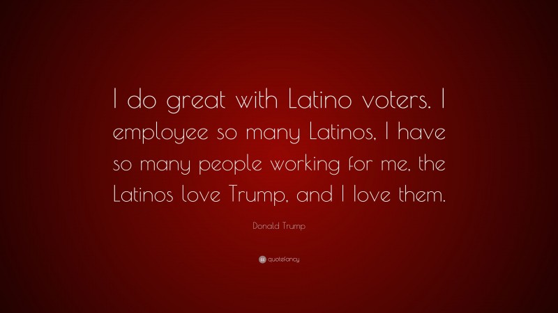 Donald Trump Quote: “I do great with Latino voters. I employee so many Latinos, I have so many people working for me, the Latinos love Trump, and I Iove them.”