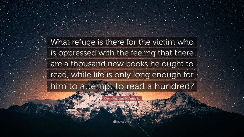 Oliver Wendell Holmes Sr. Quote: “What refuge is there for the victim who is oppressed with the feeling that there are a thousand new books he ought to read, while life is only long enough for him to attempt to read a hundred?”