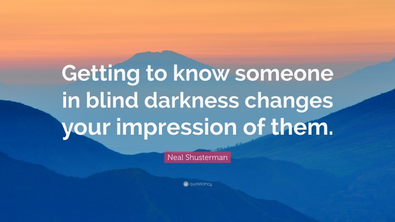 Neal Shusterman Quote: “Getting to know someone in blind darkness changes your impression of them.”