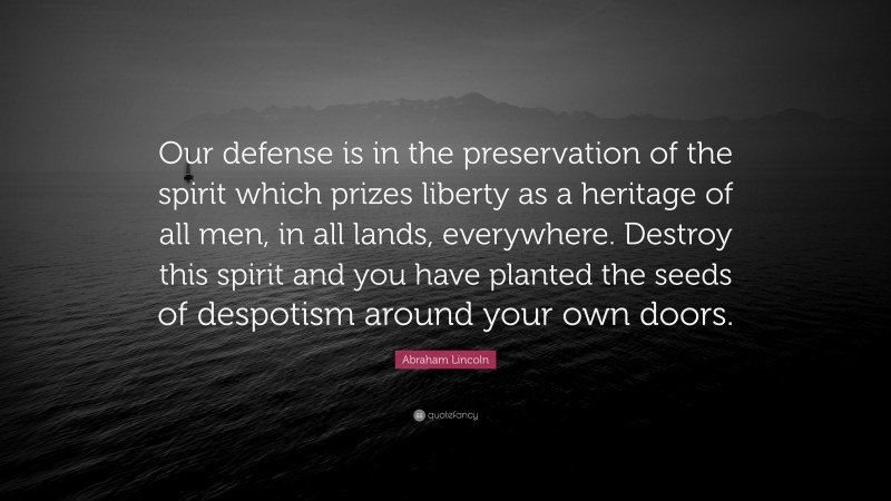Abraham Lincoln Quote: “Our defense is in the preservation of the spirit which prizes liberty as a heritage of all men, in all lands, everywhere. Destroy this spirit and you have planted the seeds of despotism around your own doors.”