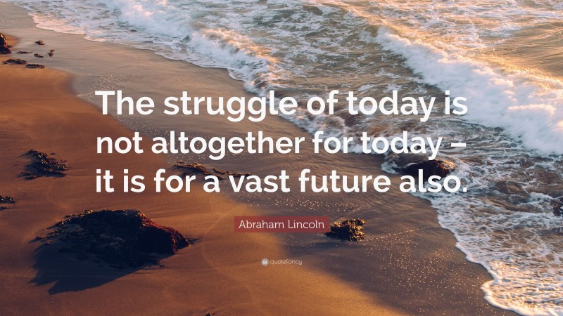 Abraham Lincoln Quote: “The struggle of today is not altogether for today – it is for a vast future also.”