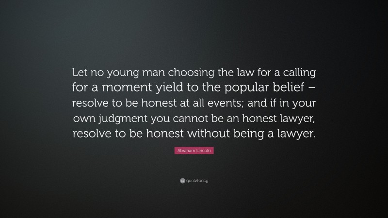 Abraham Lincoln Quote: “Let no young man choosing the law for a calling for a moment yield to the popular belief – resolve to be honest at all events; and if in your own judgment you cannot be an honest lawyer, resolve to be honest without being a lawyer.”