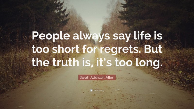 Sarah Addison Allen Quote: “People always say life is too short for regrets. But the truth is, it’s too long.”