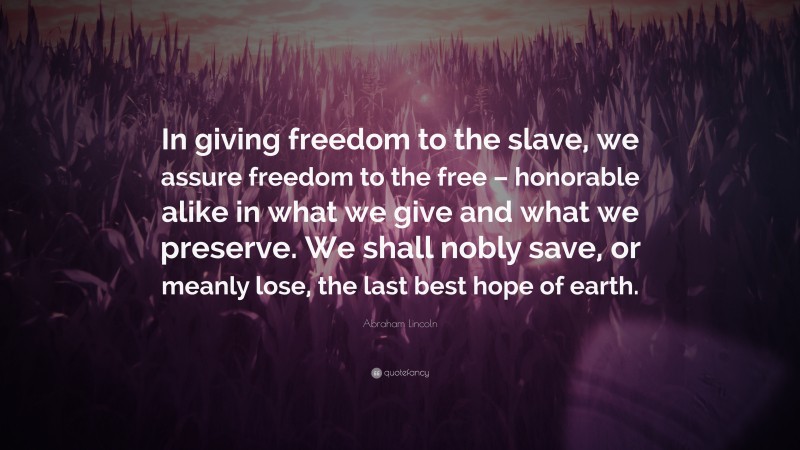 Abraham Lincoln Quote: “In giving freedom to the slave, we assure freedom to the free – honorable alike in what we give and what we preserve. We shall nobly save, or meanly lose, the last best hope of earth.”