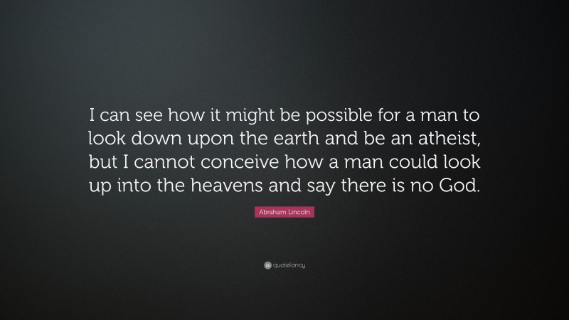 Abraham Lincoln Quote: “I can see how it might be possible for a man to look down upon the earth and be an atheist, but I cannot conceive how a man could look up into the heavens and say there is no God.”