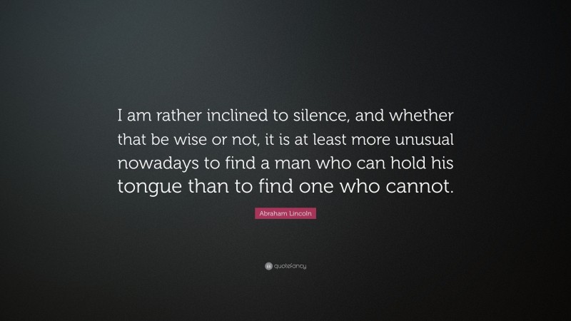 Abraham Lincoln Quote: “I am rather inclined to silence, and whether that be wise or not, it is at least more unusual nowadays to find a man who can hold his tongue than to find one who cannot.”